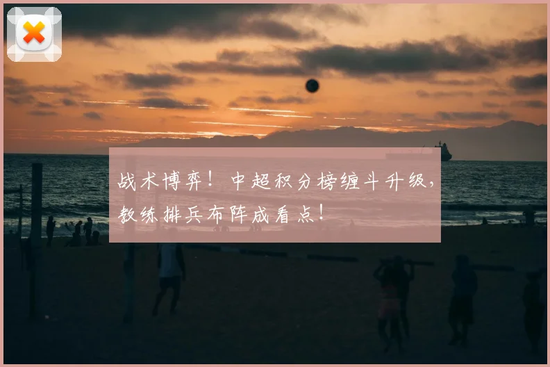 战术博弈！中超积分榜缠斗升级，教练排兵布阵成看点！