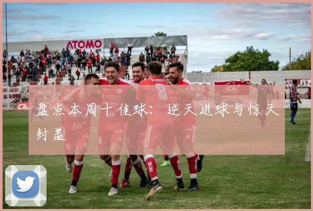 盘点本周十佳球:逆天进球与惊天封盖