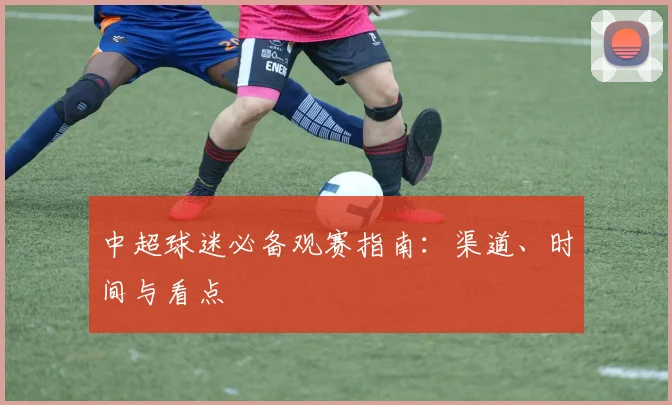 中超球迷必备观赛指南:渠道、时间与看点