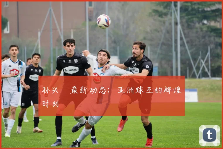 孙兴慜最新动态:亚洲球王的辉煌时刻