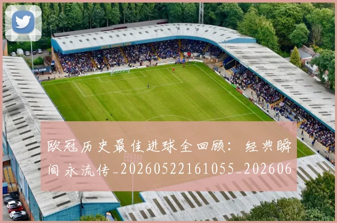 欧冠历史最佳进球全回顾：经典瞬间永流传_20260522161055_20260609224640