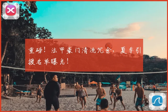 重磅!法甲豪门清洗冗余,夏季引援名单曝光!
