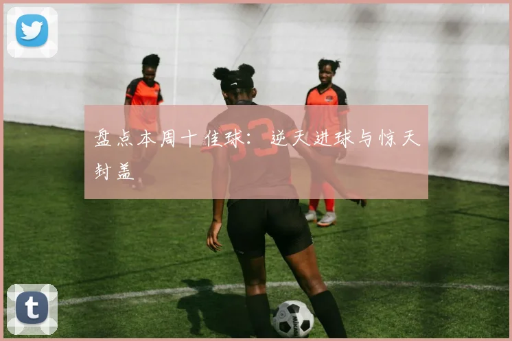 盘点本周十佳球：逆天进球与惊天封盖