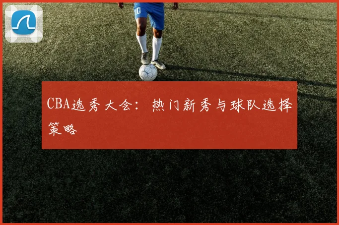 CBA选秀大会：热门新秀与球队选择策略
