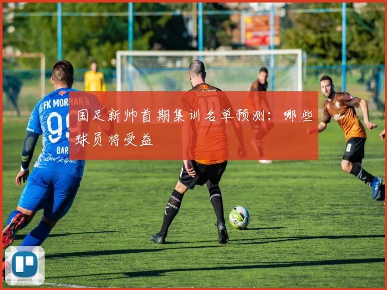 国足新帅首期集训名单预测:哪些球员将受益
