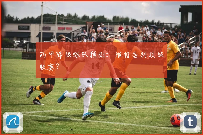 西甲降级球队预测:谁将告别顶级联赛?