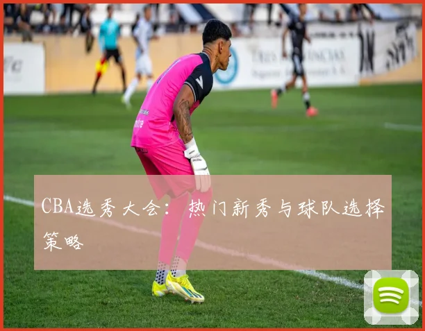 CBA选秀大会:热门新秀与球队选择策略